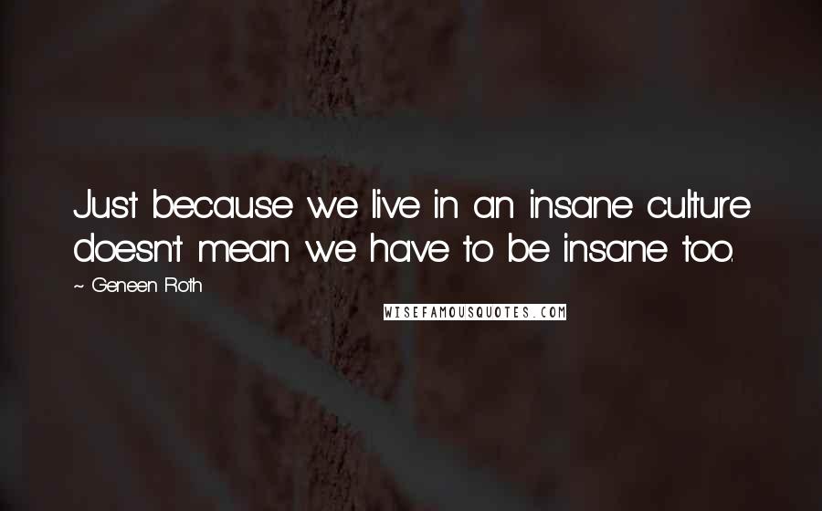 Geneen Roth Quotes: Just because we live in an insane culture doesn't mean we have to be insane too.