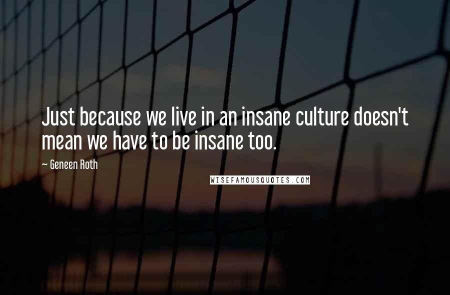 Geneen Roth Quotes: Just because we live in an insane culture doesn't mean we have to be insane too.