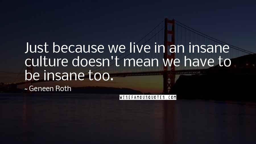 Geneen Roth Quotes: Just because we live in an insane culture doesn't mean we have to be insane too.