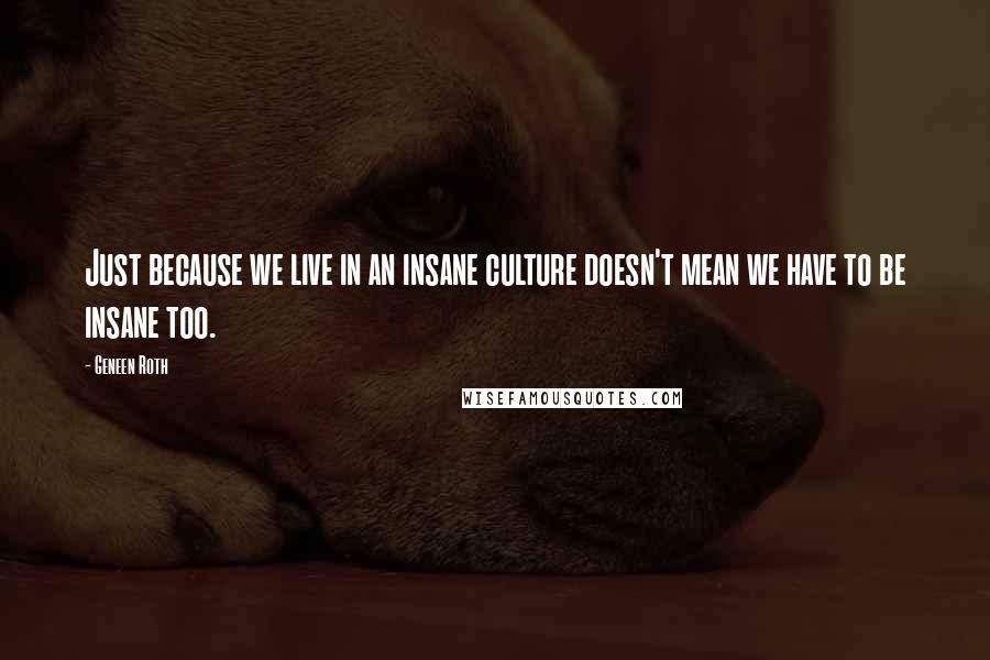 Geneen Roth Quotes: Just because we live in an insane culture doesn't mean we have to be insane too.