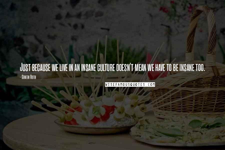 Geneen Roth Quotes: Just because we live in an insane culture doesn't mean we have to be insane too.