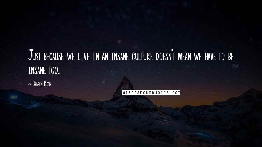 Geneen Roth Quotes: Just because we live in an insane culture doesn't mean we have to be insane too.