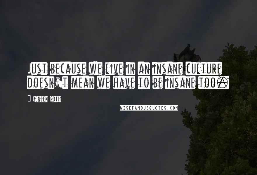 Geneen Roth Quotes: Just because we live in an insane culture doesn't mean we have to be insane too.