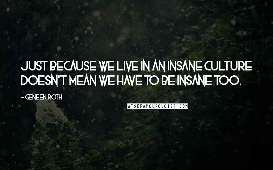 Geneen Roth Quotes: Just because we live in an insane culture doesn't mean we have to be insane too.