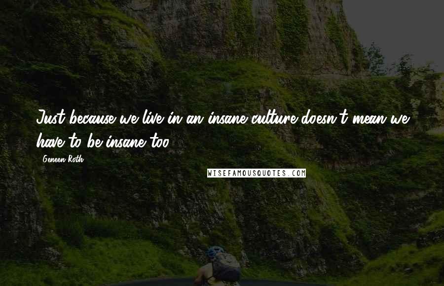 Geneen Roth Quotes: Just because we live in an insane culture doesn't mean we have to be insane too.