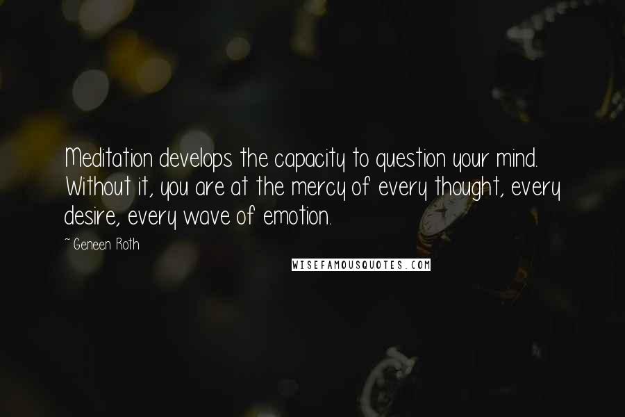 Geneen Roth Quotes: Meditation develops the capacity to question your mind. Without it, you are at the mercy of every thought, every desire, every wave of emotion.