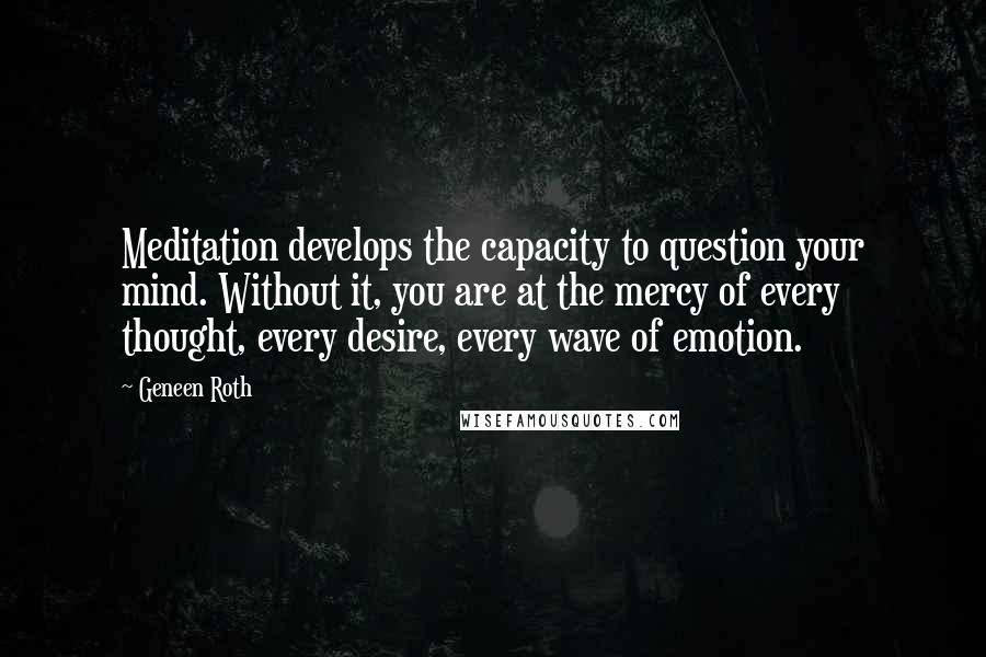 Geneen Roth Quotes: Meditation develops the capacity to question your mind. Without it, you are at the mercy of every thought, every desire, every wave of emotion.