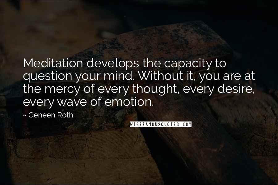 Geneen Roth Quotes: Meditation develops the capacity to question your mind. Without it, you are at the mercy of every thought, every desire, every wave of emotion.