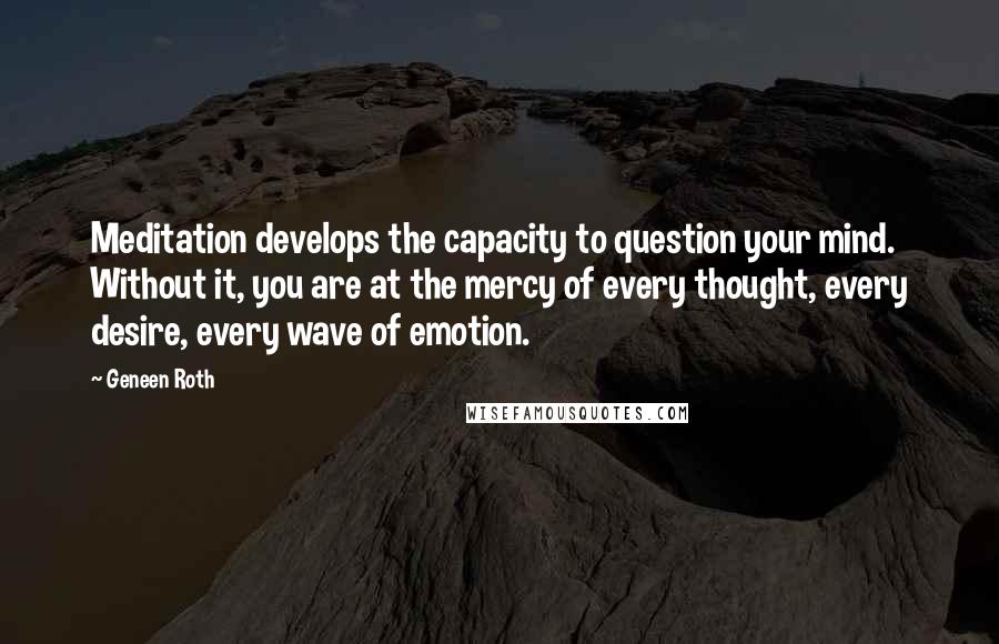 Geneen Roth Quotes: Meditation develops the capacity to question your mind. Without it, you are at the mercy of every thought, every desire, every wave of emotion.
