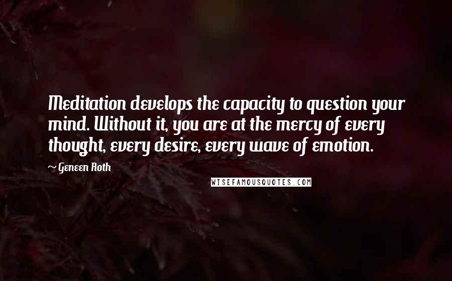 Geneen Roth Quotes: Meditation develops the capacity to question your mind. Without it, you are at the mercy of every thought, every desire, every wave of emotion.