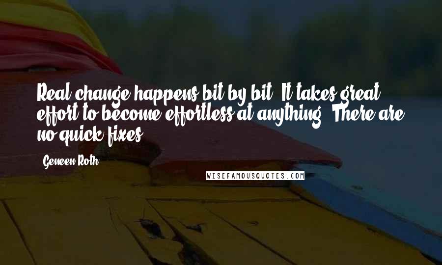 Geneen Roth Quotes: Real change happens bit by bit. It takes great effort to become effortless at anything. There are no quick fixes.