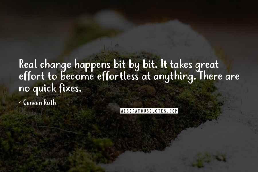 Geneen Roth Quotes: Real change happens bit by bit. It takes great effort to become effortless at anything. There are no quick fixes.