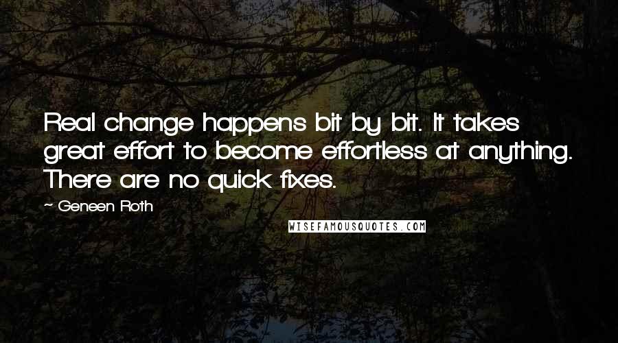 Geneen Roth Quotes: Real change happens bit by bit. It takes great effort to become effortless at anything. There are no quick fixes.