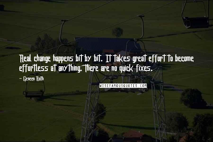 Geneen Roth Quotes: Real change happens bit by bit. It takes great effort to become effortless at anything. There are no quick fixes.