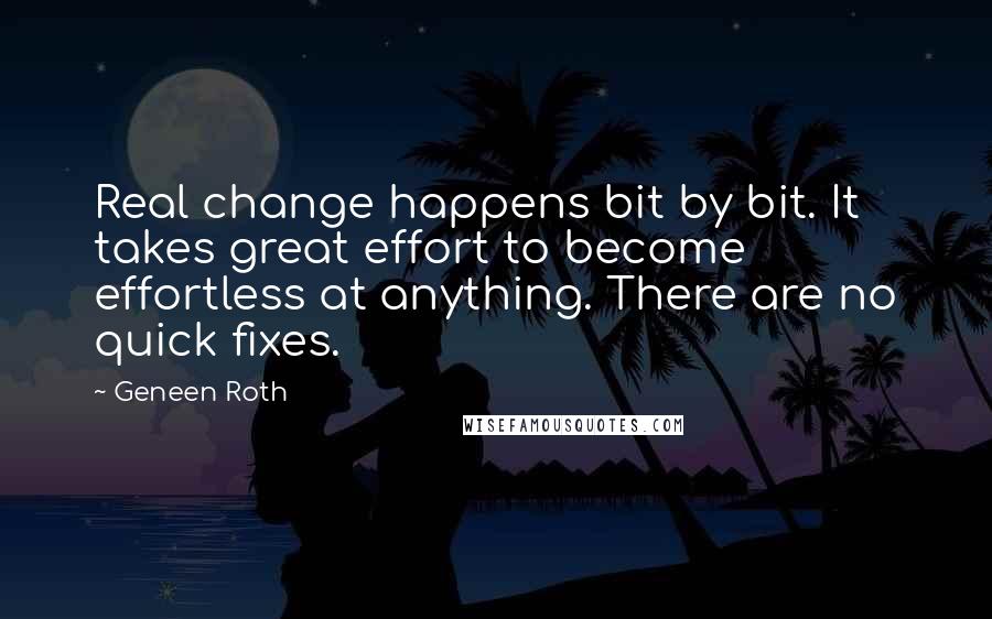 Geneen Roth Quotes: Real change happens bit by bit. It takes great effort to become effortless at anything. There are no quick fixes.