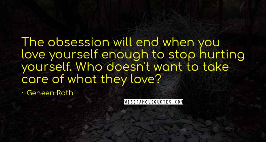 Geneen Roth Quotes: The obsession will end when you love yourself enough to stop hurting yourself. Who doesn't want to take care of what they love?