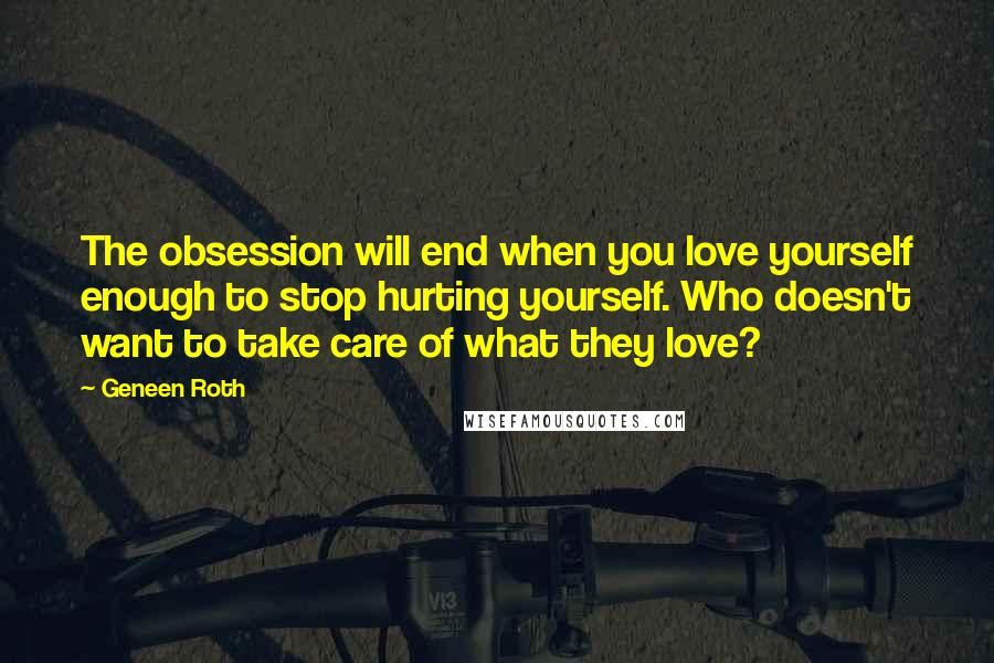 Geneen Roth Quotes: The obsession will end when you love yourself enough to stop hurting yourself. Who doesn't want to take care of what they love?