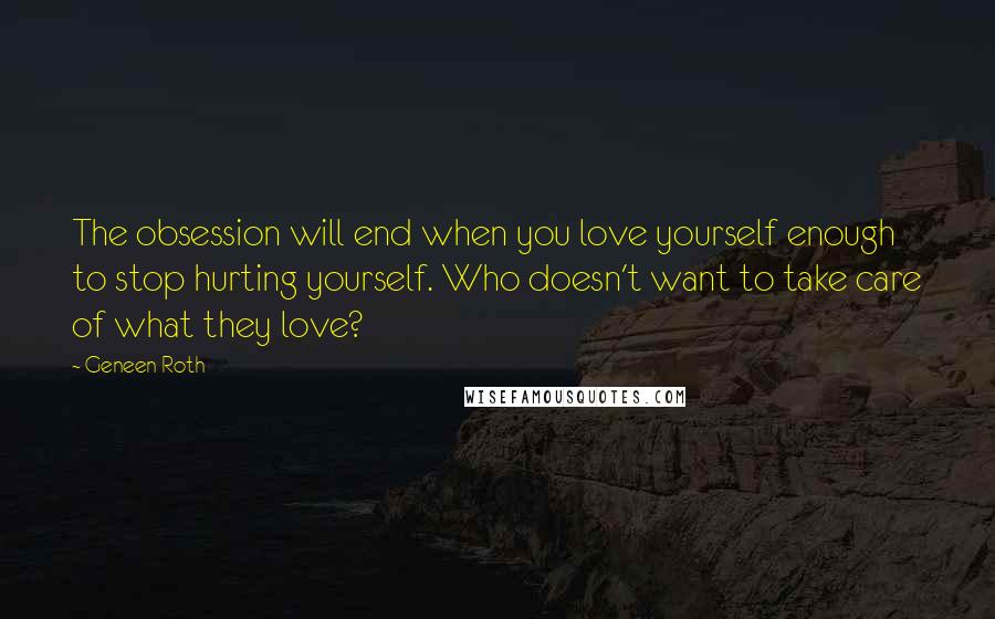 Geneen Roth Quotes: The obsession will end when you love yourself enough to stop hurting yourself. Who doesn't want to take care of what they love?