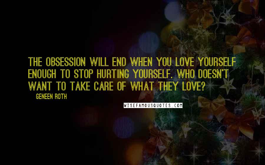 Geneen Roth Quotes: The obsession will end when you love yourself enough to stop hurting yourself. Who doesn't want to take care of what they love?