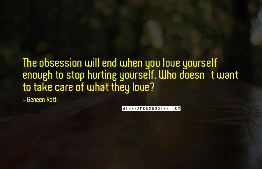 Geneen Roth Quotes: The obsession will end when you love yourself enough to stop hurting yourself. Who doesn't want to take care of what they love?