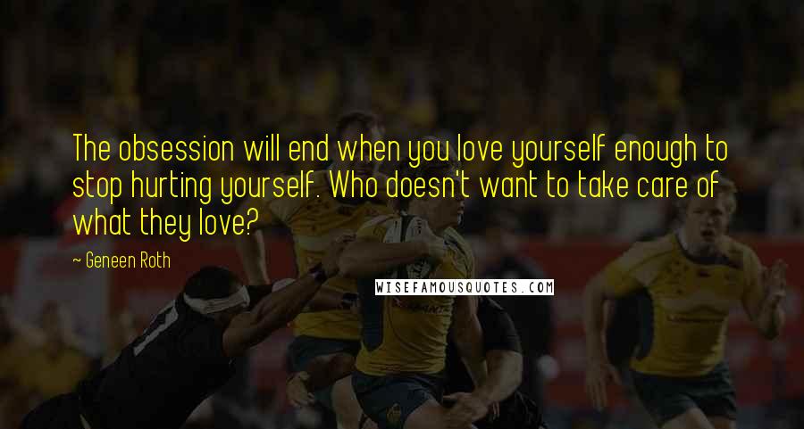Geneen Roth Quotes: The obsession will end when you love yourself enough to stop hurting yourself. Who doesn't want to take care of what they love?