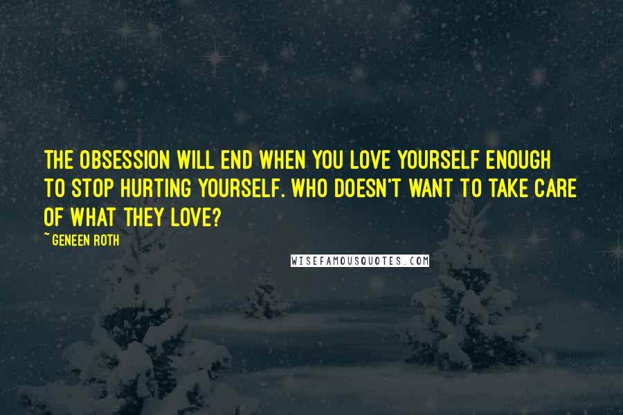Geneen Roth Quotes: The obsession will end when you love yourself enough to stop hurting yourself. Who doesn't want to take care of what they love?