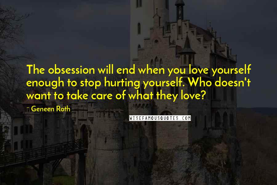 Geneen Roth Quotes: The obsession will end when you love yourself enough to stop hurting yourself. Who doesn't want to take care of what they love?