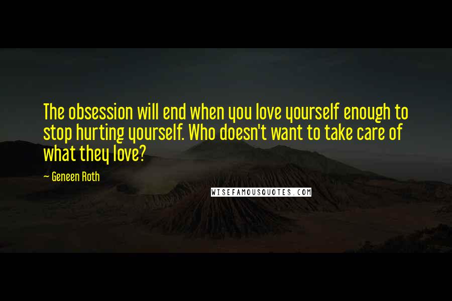 Geneen Roth Quotes: The obsession will end when you love yourself enough to stop hurting yourself. Who doesn't want to take care of what they love?