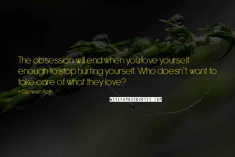 Geneen Roth Quotes: The obsession will end when you love yourself enough to stop hurting yourself. Who doesn't want to take care of what they love?