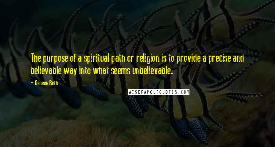 Geneen Roth Quotes: The purpose of a spiritual path or religion is to provide a precise and believable way into what seems unbelievable.