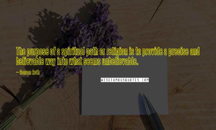 Geneen Roth Quotes: The purpose of a spiritual path or religion is to provide a precise and believable way into what seems unbelievable.