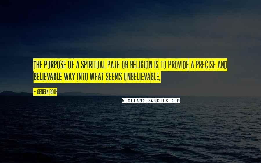 Geneen Roth Quotes: The purpose of a spiritual path or religion is to provide a precise and believable way into what seems unbelievable.