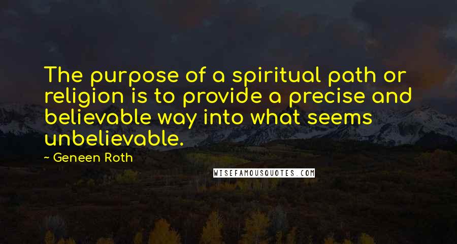 Geneen Roth Quotes: The purpose of a spiritual path or religion is to provide a precise and believable way into what seems unbelievable.