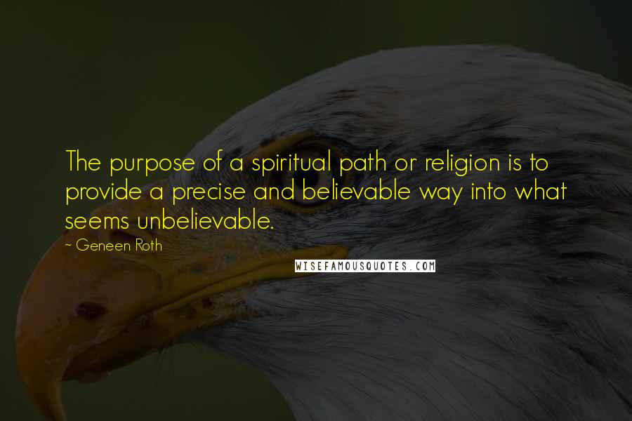 Geneen Roth Quotes: The purpose of a spiritual path or religion is to provide a precise and believable way into what seems unbelievable.