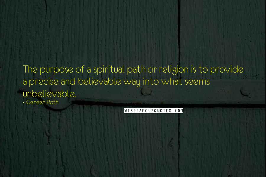 Geneen Roth Quotes: The purpose of a spiritual path or religion is to provide a precise and believable way into what seems unbelievable.