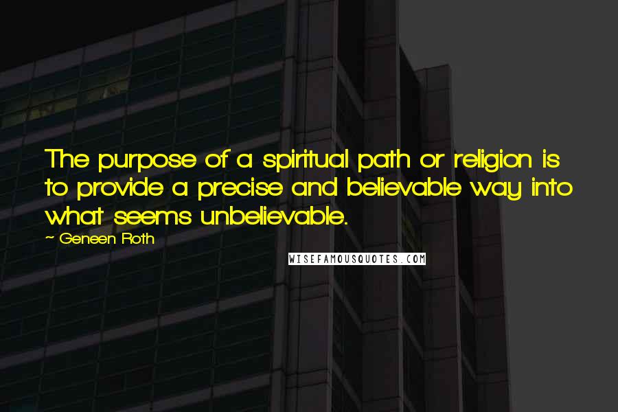 Geneen Roth Quotes: The purpose of a spiritual path or religion is to provide a precise and believable way into what seems unbelievable.