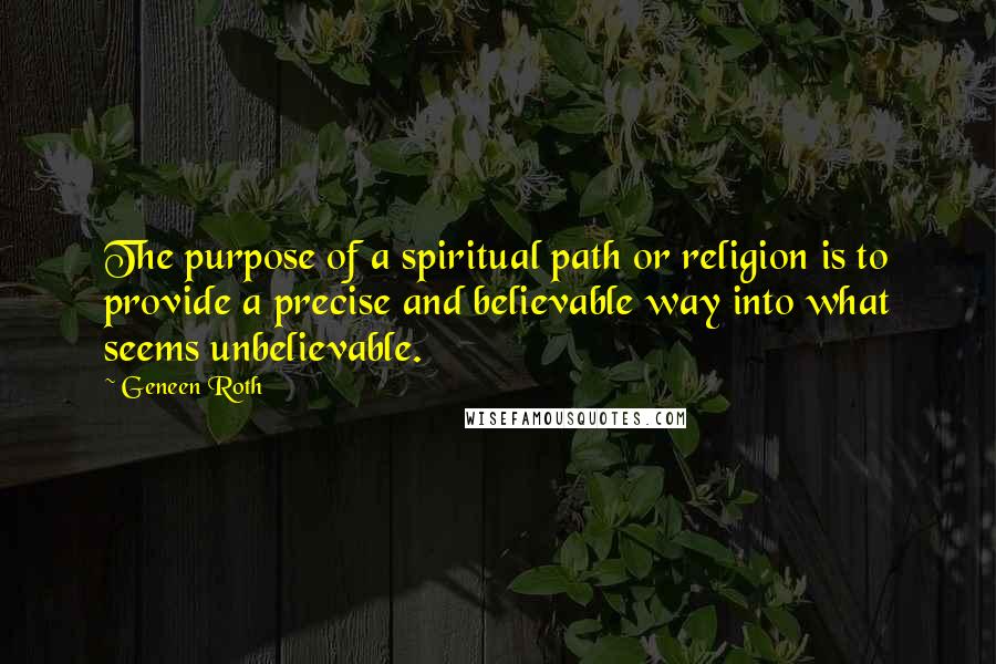 Geneen Roth Quotes: The purpose of a spiritual path or religion is to provide a precise and believable way into what seems unbelievable.