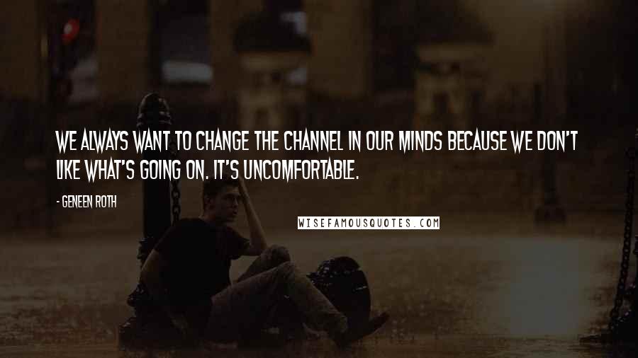 Geneen Roth Quotes: We always want to change the channel in our minds because we don't like what's going on. It's uncomfortable.