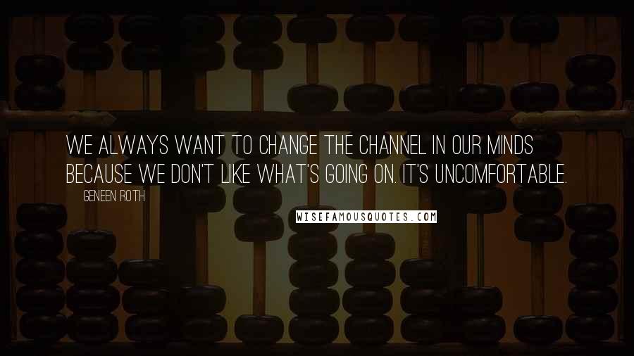 Geneen Roth Quotes: We always want to change the channel in our minds because we don't like what's going on. It's uncomfortable.