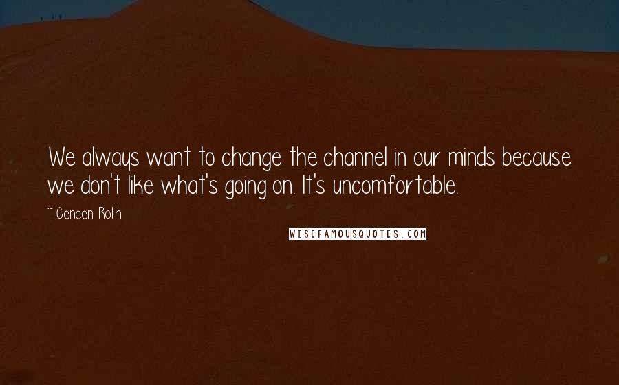 Geneen Roth Quotes: We always want to change the channel in our minds because we don't like what's going on. It's uncomfortable.