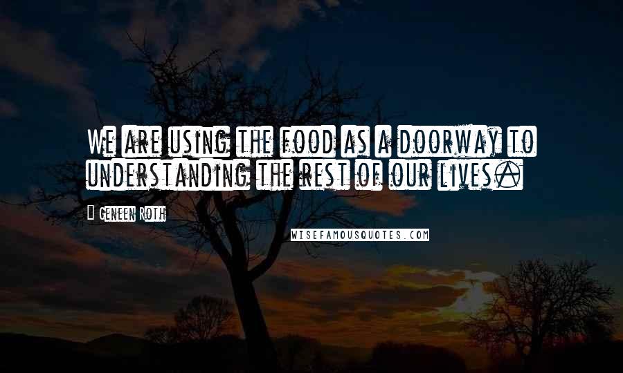 Geneen Roth Quotes: We are using the food as a doorway to understanding the rest of our lives.