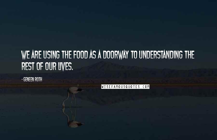 Geneen Roth Quotes: We are using the food as a doorway to understanding the rest of our lives.