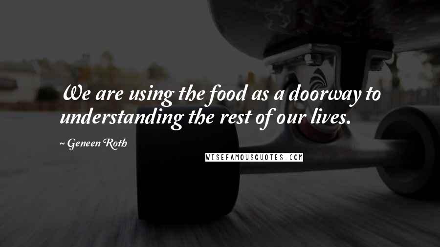 Geneen Roth Quotes: We are using the food as a doorway to understanding the rest of our lives.