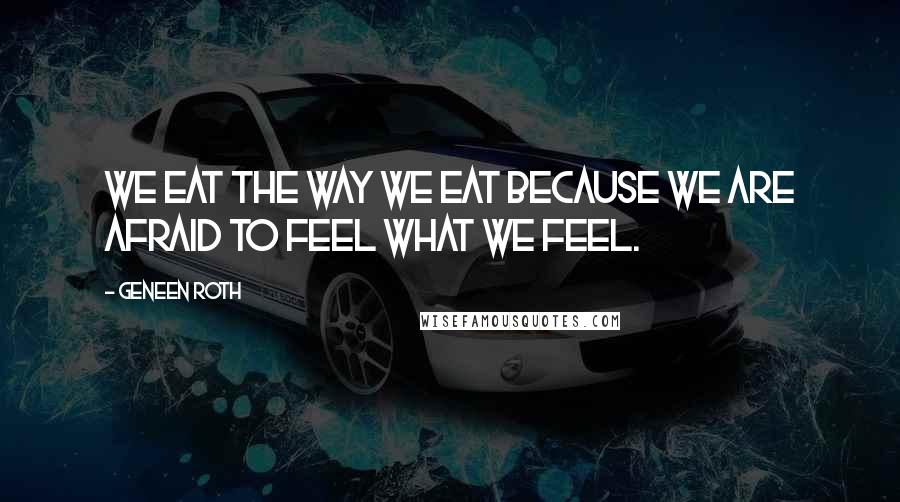 Geneen Roth Quotes: We eat the way we eat because we are afraid to feel what we feel.