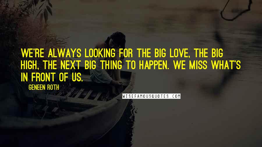 Geneen Roth Quotes: We're always looking for the Big Love, the Big High, the next Big Thing to happen. We miss what's in front of us.