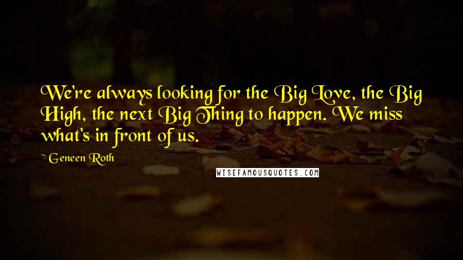 Geneen Roth Quotes: We're always looking for the Big Love, the Big High, the next Big Thing to happen. We miss what's in front of us.