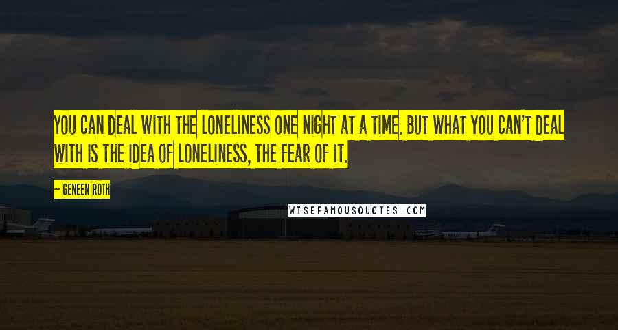 Geneen Roth Quotes: You can deal with the loneliness one night at a time. But what you can't deal with is the idea of loneliness, the fear of it.