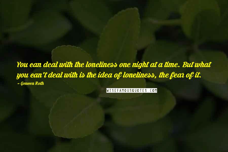 Geneen Roth Quotes: You can deal with the loneliness one night at a time. But what you can't deal with is the idea of loneliness, the fear of it.