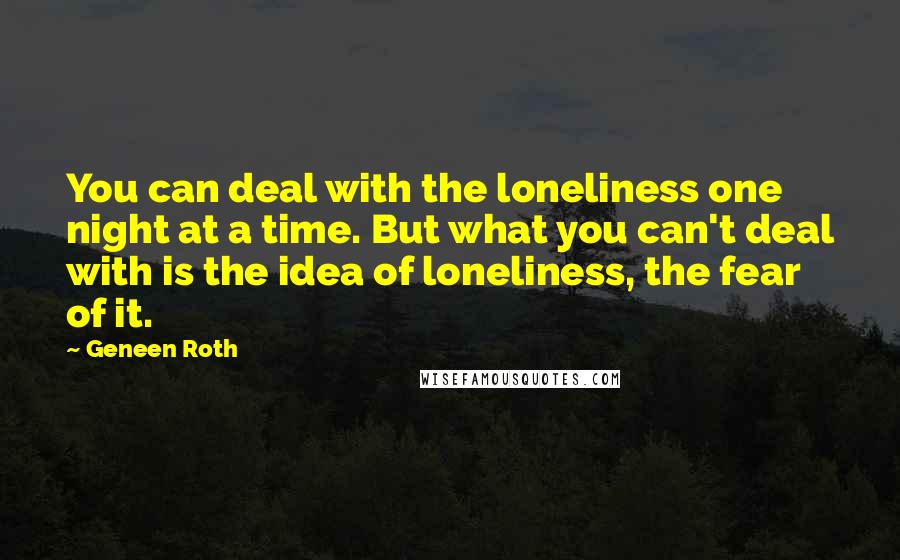 Geneen Roth Quotes: You can deal with the loneliness one night at a time. But what you can't deal with is the idea of loneliness, the fear of it.