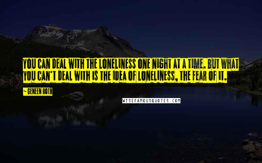 Geneen Roth Quotes: You can deal with the loneliness one night at a time. But what you can't deal with is the idea of loneliness, the fear of it.